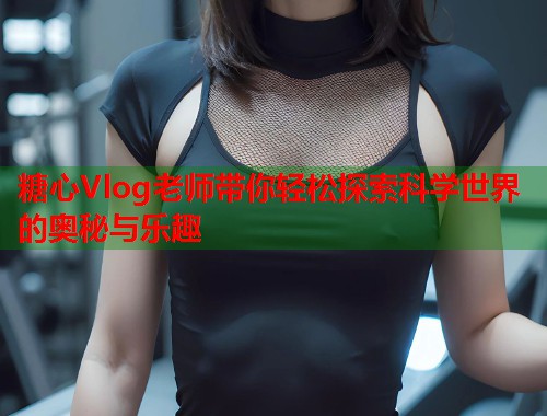 糖心Vlog老师带你轻松探索科学世界的奥秘与乐趣