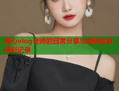 糖心vlog老师的日常分享与成长故事精彩记录